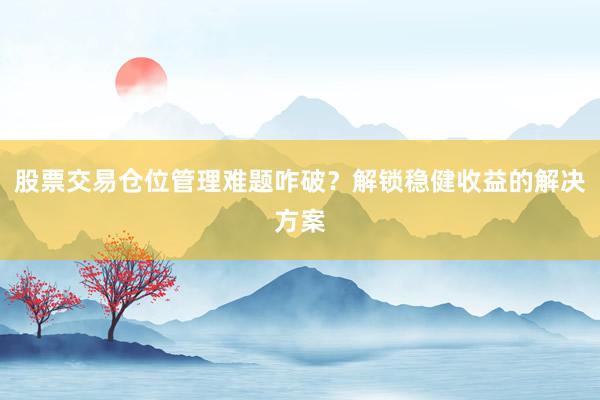 股票交易仓位管理难题咋破？解锁稳健收益的解决方案