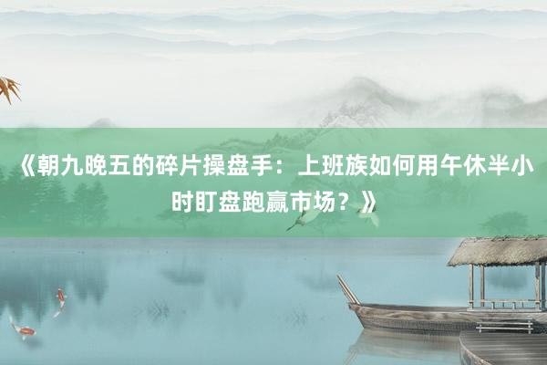 《朝九晚五的碎片操盘手：上班族如何用午休半小时盯盘跑赢市场？》