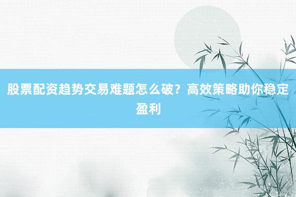 股票配资趋势交易难题怎么破？高效策略助你稳定盈利