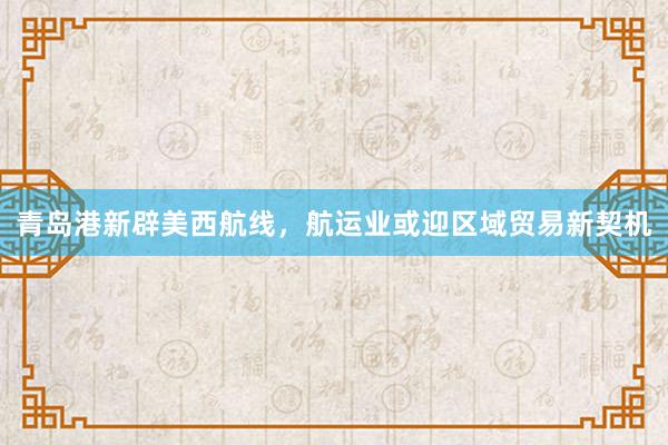 青岛港新辟美西航线，航运业或迎区域贸易新契机