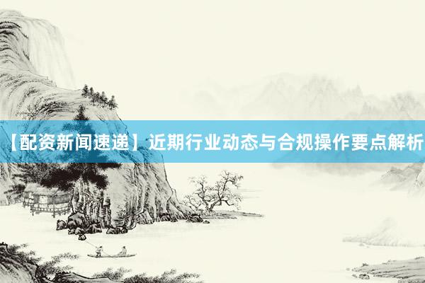 【配资新闻速递】近期行业动态与合规操作要点解析