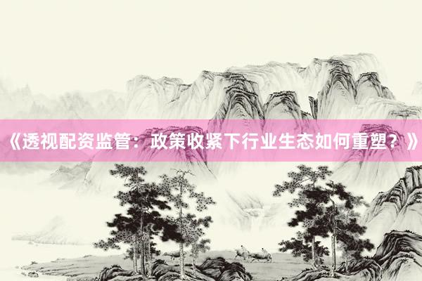 《透视配资监管：政策收紧下行业生态如何重塑？》
