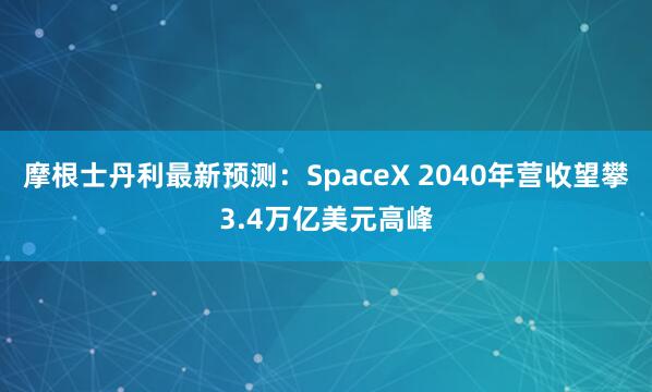 摩根士丹利最新预测：SpaceX 2040年营收望攀3.4万亿美元高峰