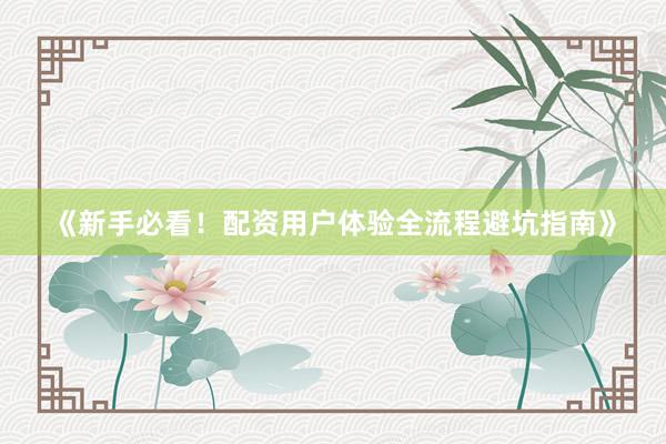 《新手必看！配资用户体验全流程避坑指南》