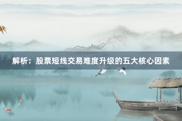 解析：股票短线交易难度升级的五大核心因素