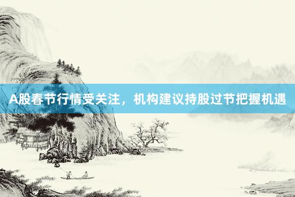 A股春节行情受关注，机构建议持股过节把握机遇