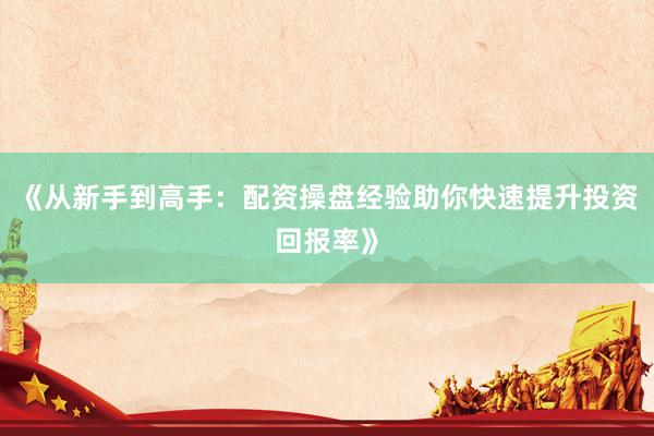 《从新手到高手:配资操盘经验助你快速提升投资回报率》