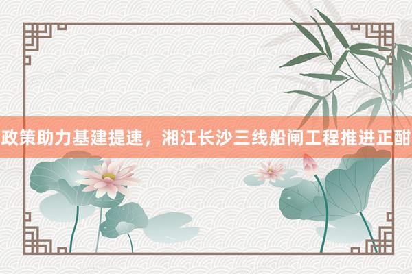 政策助力基建提速,湘江长沙三线船闸工程推进正酣