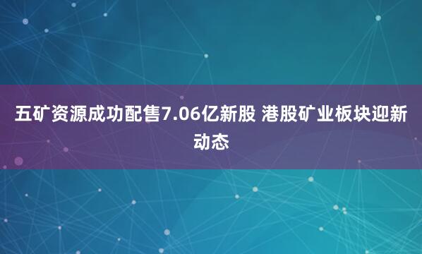 五矿资源成功配售7.06亿新股 港股矿业板块迎新动态