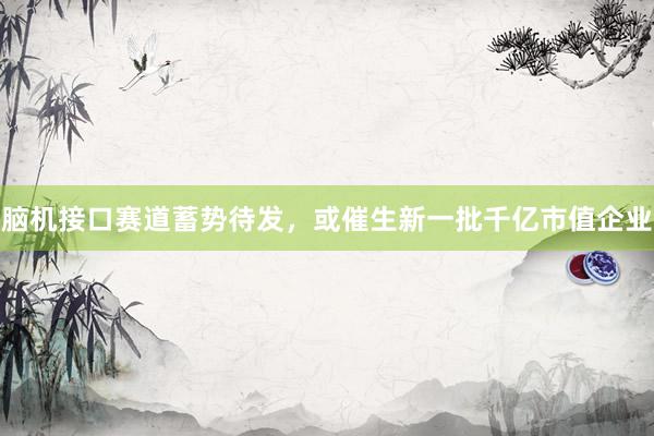 脑机接口赛道蓄势待发，或催生新一批千亿市值企业