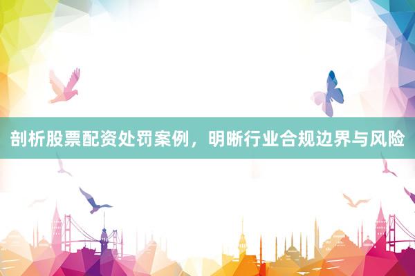 剖析股票配资处罚案例，明晰行业合规边界与风险