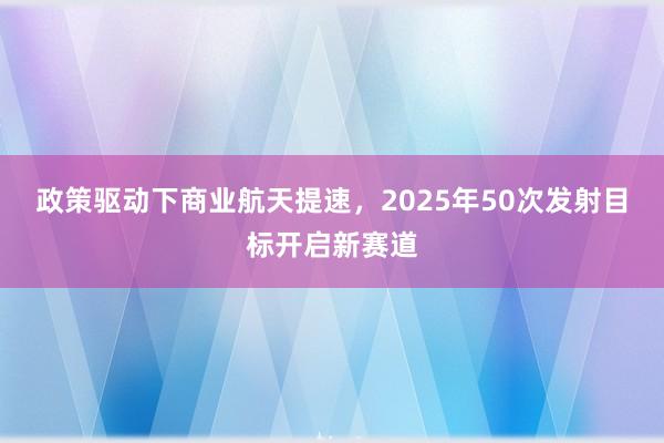 政策驱动下商业航天提速，2025年50次发射目标开启新赛道