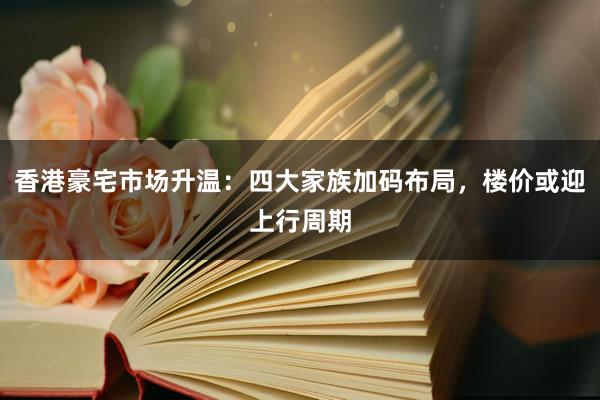 香港豪宅市场升温：四大家族加码布局，楼价或迎上行周期