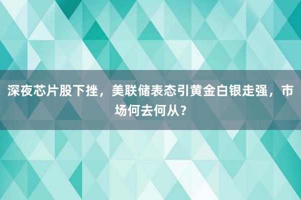 深夜芯片股下挫，美联储表态引黄金白银走强，市场何去何从？
