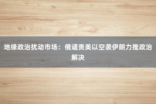 地缘政治扰动市场：俄谴责美以空袭伊朗力推政治解决