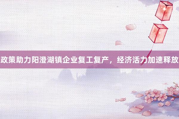 政策助力阳澄湖镇企业复工复产，经济活力加速释放