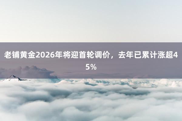 老铺黄金2026年将迎首轮调价，去年已累计涨超45%