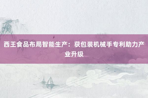 西王食品布局智能生产：获包装机械手专利助力产业升级