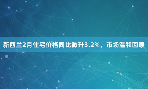新西兰2月住宅价格同比微升3.2%，市场温和回暖