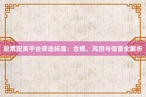 股票配资平台筛选标准：合规、风控与信誉全解析