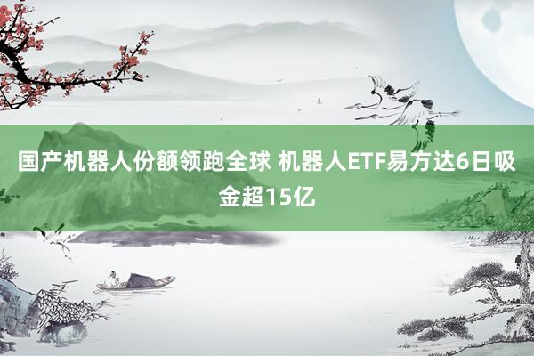 国产机器人份额领跑全球 机器人ETF易方达6日吸金超15亿