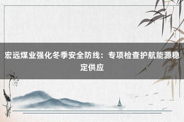 宏远煤业强化冬季安全防线：专项检查护航能源稳定供应