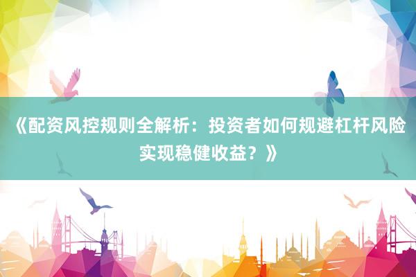 《配资风控规则全解析：投资者如何规避杠杆风险实现稳健收益？》
