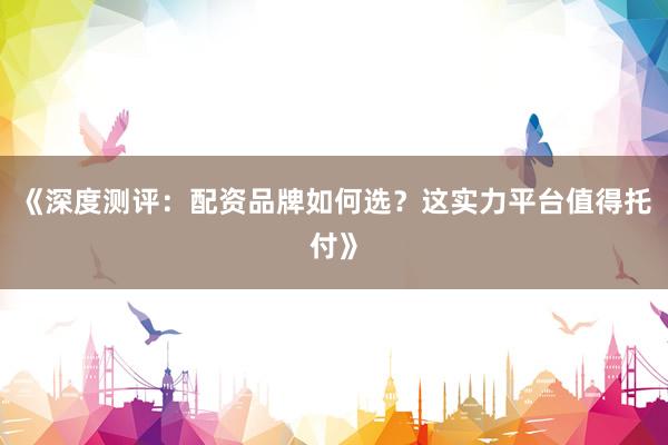 《深度测评：配资品牌如何选？这实力平台值得托付》