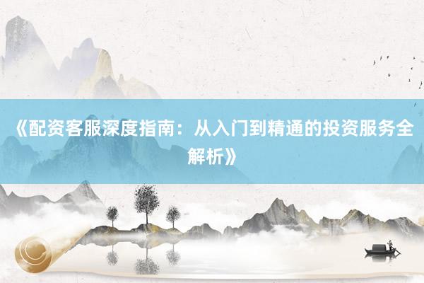 《配资客服深度指南：从入门到精通的投资服务全解析》