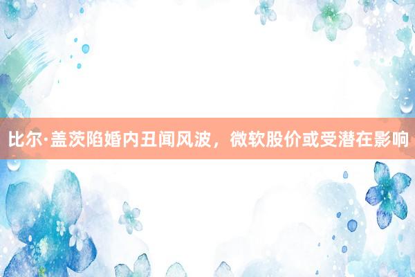 比尔·盖茨陷婚内丑闻风波，微软股价或受潜在影响