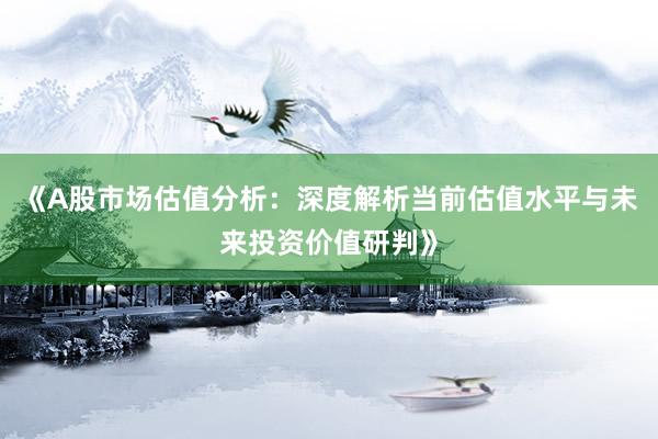 《A股市场估值分析：深度解析当前估值水平与未来投资价值研判》