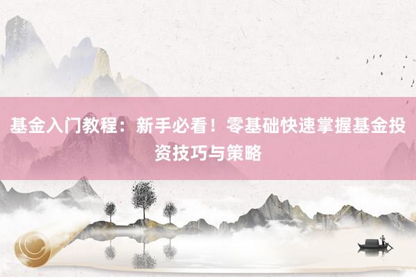 基金入门教程：新手必看！零基础快速掌握基金投资技巧与策略