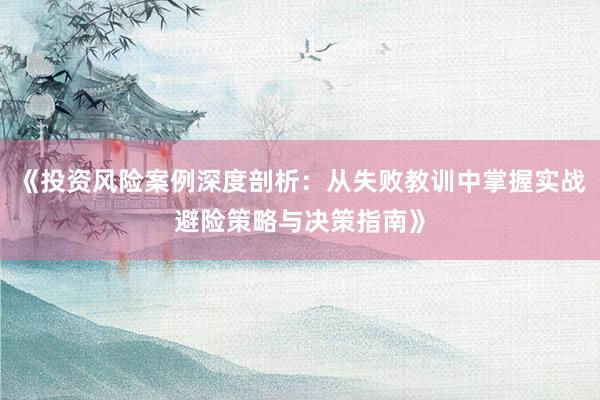 《投资风险案例深度剖析：从失败教训中掌握实战避险策略与决策指南》