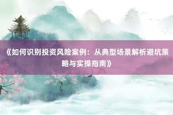 《如何识别投资风险案例：从典型场景解析避坑策略与实操指南》