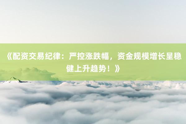 《配资交易纪律：严控涨跌幅，资金规模增长呈稳健上升趋势！》
