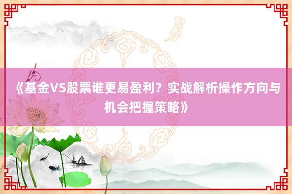 《基金VS股票谁更易盈利？实战解析操作方向与机会把握策略》