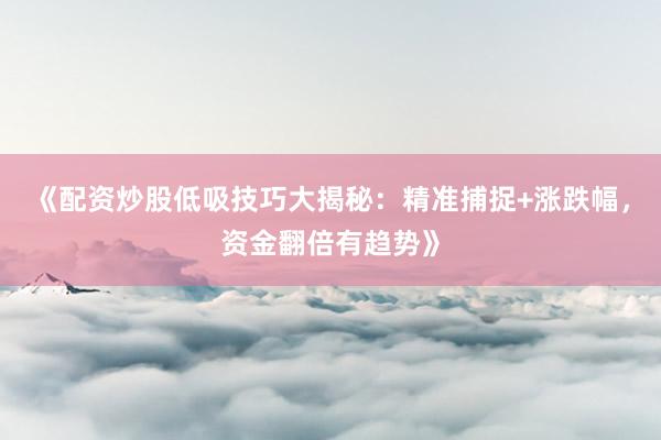《配资炒股低吸技巧大揭秘：精准捕捉+涨跌幅，资金翻倍有趋势》