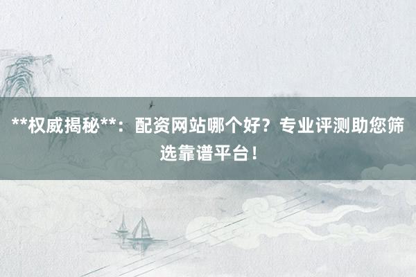 **权威揭秘**：配资网站哪个好？专业评测助您筛选靠谱平台！