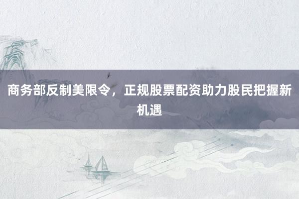 商务部反制美限令，正规股票配资助力股民把握新机遇