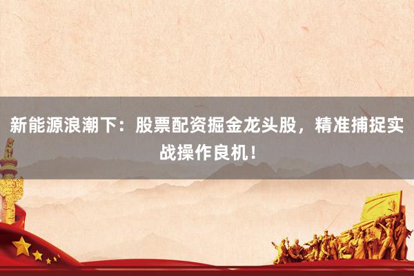 新能源浪潮下：股票配资掘金龙头股，精准捕捉实战操作良机！