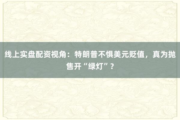 线上实盘配资视角:特朗普不惧美元贬值,真为抛售开“绿灯”?