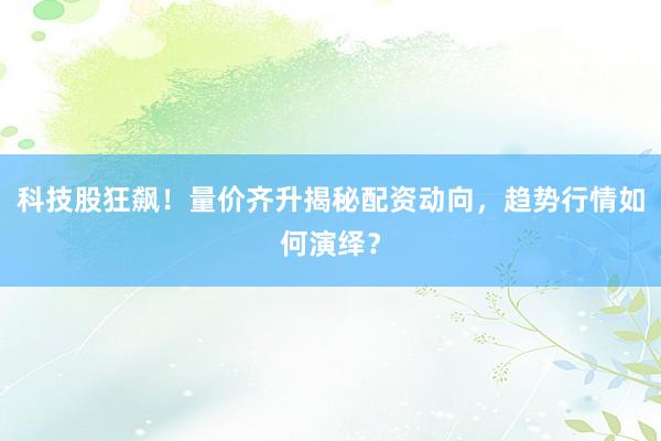 科技股狂飙！量价齐升揭秘配资动向，趋势行情如何演绎？