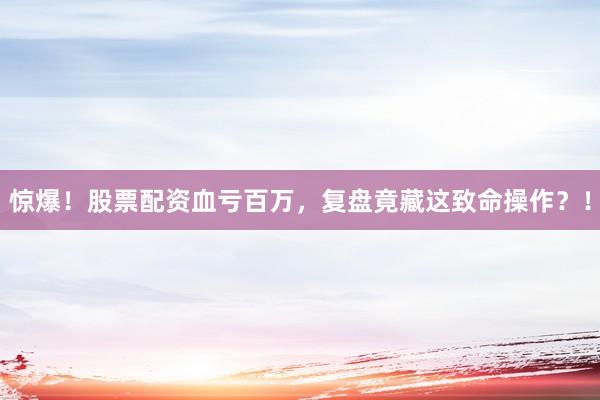 惊爆！股票配资血亏百万，复盘竟藏这致命操作？！