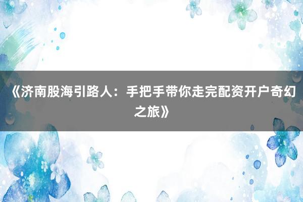 《济南股海引路人：手把手带你走完配资开户奇幻之旅》