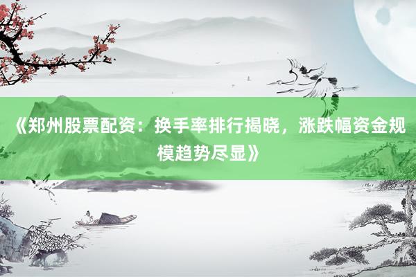 《郑州股票配资：换手率排行揭晓，涨跌幅资金规模趋势尽显》