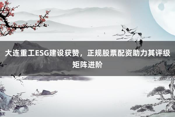 大连重工ESG建设获赞,正规股票配资助力其评级矩阵进阶