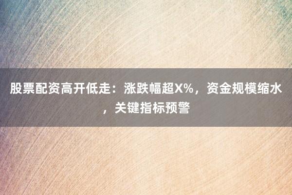 股票配资高开低走：涨跌幅超X%，资金规模缩水，关键指标预警