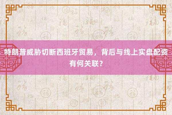 特朗普威胁切断西班牙贸易，背后与线上实盘配资有何关联？