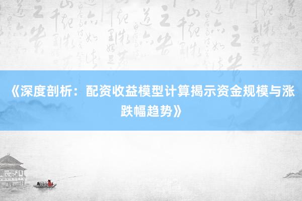 《深度剖析：配资收益模型计算揭示资金规模与涨跌幅趋势》