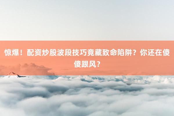惊爆!配资炒股波段技巧竟藏致命陷阱?你还在傻傻跟风?